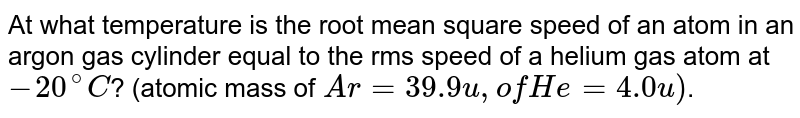 At what temperature is the root mean square speed of an atom in an argon gas cylinder equal to the rms speed of a helium gas atom at `-20^(@)C`? (atomic mass of `Ar = 39.9 u, of He = 4.0 u)`.