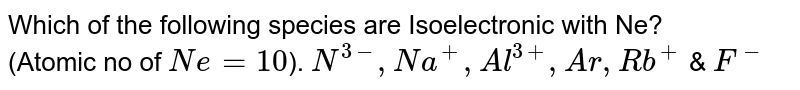 Which of the following species are Isoelectronic with Ne? (Atomic no of Ne=10 ). N^(3-),Na^(+),Al^(3+),Ar,Rb^(+) & F^(-)