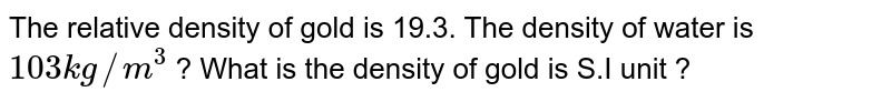 The relative density of gold is 19.3. The density of water is 103kg//m^(3) ? What is the density of gold is S.I unit ?