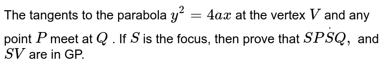 The tangents to the parabola `y^2=4a x`
at the vertex `V`
and any point `P`
meet at `Q`
. If `S`
is the focus, then prove that `S PdotS Q ,`
and `S V`
are in GP.