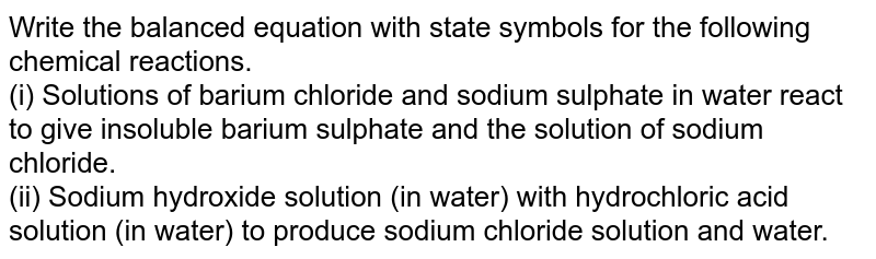 Write the balanced equation with state symbols for the following chemical reactions. <br> (i) Solutions of barium chloride and sodium sulphate in water react to give insoluble barium sulphate and the solution of sodium chloride. <br> (ii) Sodium hydroxide solution (in water) with hydrochloric acid solution (in water) to produce sodium chloride solution and water.