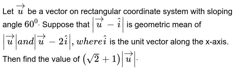 Let vec u be a vector on rectangular coordinate system with sloping angle 60^(0). Suppose that |vec u-hat i| is geometric mean of |vec u| and |vec u-2hat i|, where hat i is the unit vector along the x-axis.Then find the value of (sqrt(2)+1)|vec u|