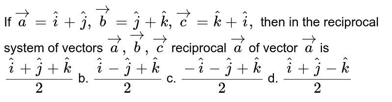 If ` vec a= hat i+ hat j , vec b= hat j+ hat k , vec c= hat k+ hat i ,`
then in the reciprocal
  system of vectors ` vec a , vec b , vec c`
reciprocal ` vec a`
of vector ` vec a`
is
a.`( hat i+ hat j+ hat k)/2`
b. `( hat i- hat j+ hat k)/2`
c. `(- hat i- hat j+ hat k)/2`
d. `( hat i+ hat j- hat k)/2`