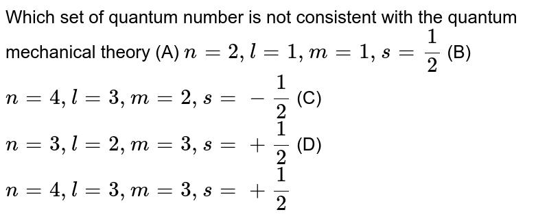 Which set of quantum number is not consistent with the quantum mechanical theory (A) n=2,l=1,m=1,s=1/2 (B) n=4,l=3,m=2,s=-1/2 (C) n=3,l=2,m=3,s=+1/2 (D) n=4,l=3,m=3,s=+1/2