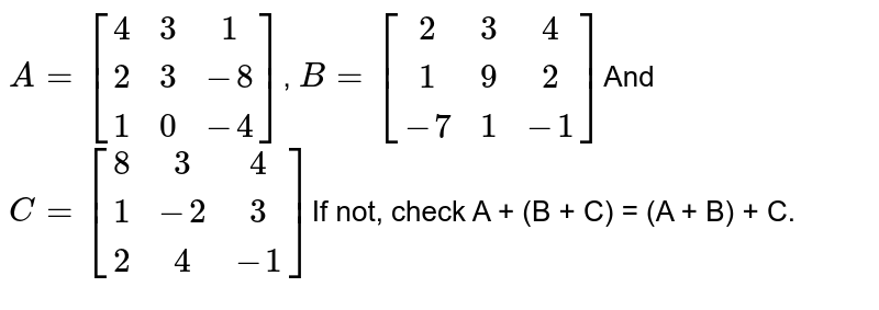 A = [[4, 3, 1], [2, 3, -8], [1, 0, -4]] , B = [[2, 3, 4], [1, 9, 2], [-7, 1, -1]] And C = [[8, 3, 4], [1, -2, 3], [2, 4, -1]] If not, check A + (B + C) = (A + B) + C.
