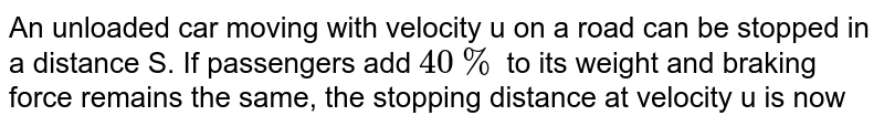 An unloaded car moving with velocity u on a road can be stopped in a distance S. If passengers add `40%` to its weight and braking force remains the same, the stopping distance at velocity u is now 
