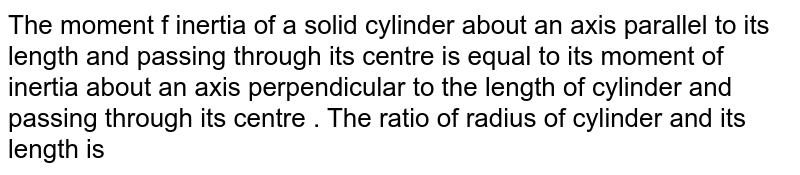 The moment  f inertia  of a solid  cylinder about an axis parallel  to its  length  and passing  through  its centre  is equal  to its  moment of  inertia  about an axis  perpendicular to the  length of cylinder and passing  through  its  centre .  The ratio of radius of cylinder  and its  length is 