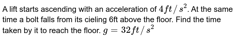 A lift starts ascending with an acceleration of 4 ft//s^(2) . At the same time a bolt falls from its cieling 6ft above the floor. Find the time taken by it to reach the floor. g= 32 ft//s^(2)