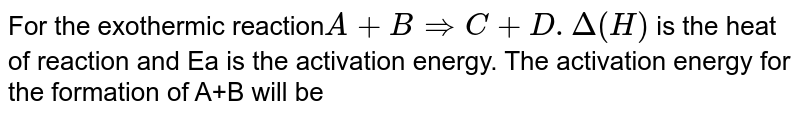 For the exothermic reaction A + B rArr C + D.Delta(H) is the heat of reaction and Ea is the activation energy. The activation energy for the formation of A+B will be