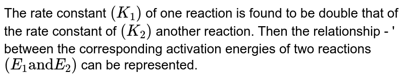 The rate constant `(K_(1))` of one reaction is found to be double that of the rate constant of `(K_(2))` another reaction. Then the relationship - ' between the corresponding activation energies of two reactions `(E_(1) "and" E_(2))` can be represented.