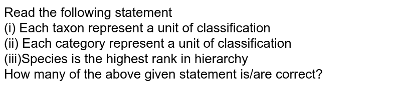 Read the following statement (i) Each taxon represent a unit of classification (ii) Each category represent a unit of classification (iii)Species is the highest rank in hierarchy How many of the above given statement is/are correct?