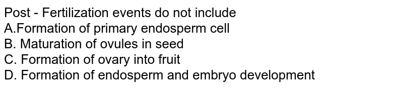 Post - Fertilization events do not include A.Formation of primary endosperm cell B. Maturation of ovules in seed C. Formation of ovary into fruit D. Formation of endosperm and embryo development