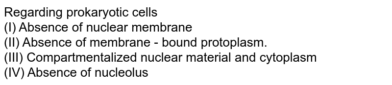Regarding prokaryotic cells (I) Absence of nuclear membrane (II) Absence of membrane - bound protoplasm. (III) Compartmentalized nuclear material and cytoplasm (IV) Absence of nucleolus