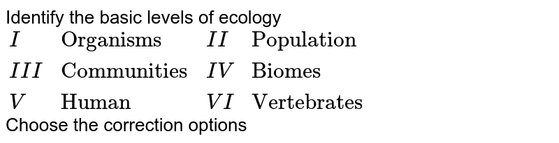Identify the basic levels of ecology {:(I,"Organisms",II,"Population"),(III,"Communities",IV,"Biomes"),(V,"Human",VI,"Vertebrates"):} Choose the correction options