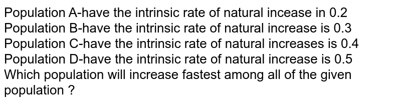 Population A-have the intrinsic rate of natural incease in 0.2 Population B-have the intrinsic rate of natural increase is 0.3 Population C-have the intrinsic rate of natural increases is 0.4 Population D-have the intrinsic rate of natural increase is 0.5 Which population will increase fastest among all of the given population ?