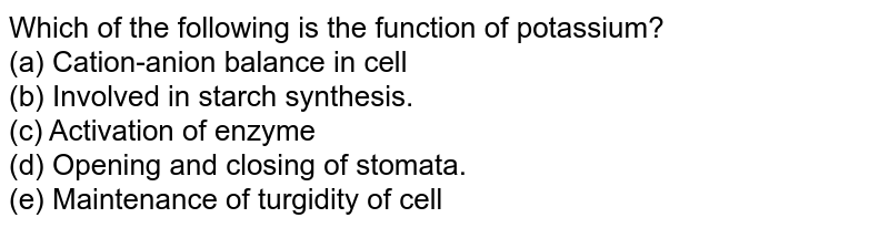 Which of the following is the function of potassium? (a) Cation-anion balance in cell (b) Involved in starch synthesis. (c) Activation of enzyme (d) Opening and closing of stomata. (e) Maintenance of turgidity of cell