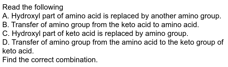 Read the following A. Hydroxyl part of amino acid is replaced by another amino group. B. Transfer of amino group from the keto acid to amino acid. C. Hydroxyl part of keto acid is replaced by amino group. D. Transfer of amino group from the amino acid to the keto group of keto acid. Find the correct combination.