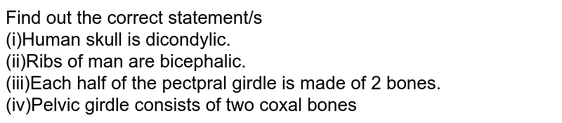 Find out the correct statement/s (i)Human skull is dicondylic. (ii)Ribs of man are bicephalic. (iii)Each half of the pectpral girdle is made of 2 bones. (iv)Pelvic girdle consists of two coxal bones
