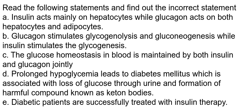 Read the following statements and find out the incorrect statement a. Insulin acts mainly on hepatocytes while glucagon acts on both hepatocytes and adipocytes. b. Glucagon stimulates glycogenolysis and gluconeogenesis while insulin stimulates the glycogenesis. c. The glucose homeostasis in blood is maintained by both insulin and glucagon jointly d. Prolonged hypoglycemia leads to diabetes mellitus which is associated with loss of glucose through urine and formation of harmful compound known as keton bodies. e. Diabetic patients are successfully treated with insulin therapy.