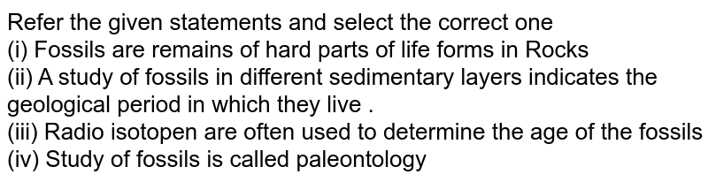 Refer the given statements and select the correct one <br> (i) Fossils are remains of hard parts of life forms in Rocks <br> (ii) A study of fossils in different sedimentary layers indicates the geological period in which they live . <br> (iii) Radio isotopen are often used to determine the age of the fossils <br> (iv) Study of fossils is called paleontology 