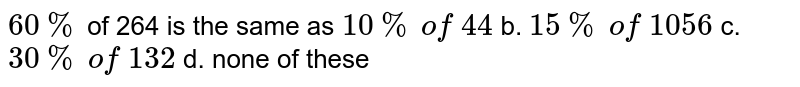 60 % of 264 is the same as 10 % of 44 b. 15 % of 1056 c. 30 % of 132 d. none of these