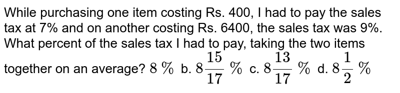 While purchasing one item costing Rs. 400, I had to pay the sales tax at 7% and on another costing Rs. 6400, the sales tax was 9%. What percent of the sales tax I had to pay, taking the two items together on an average? 8% b. 8(15)/17% c. 8(13)/17% d. 8 1/2%