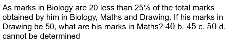 As marks in Biology are 20 less than 25% of the total marks obtained by
  him in Biology, Maths and Drawing. If his marks in Drawing be 50, what are his
  marks in Maths?
`40`
b. `45`
c. `50`
d. cannot be determined