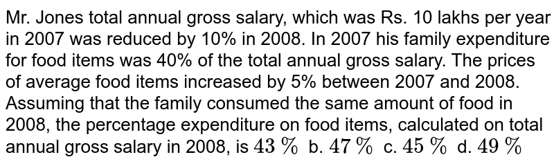 Mr. Jones total annual gross salary, which was Rs. 10 lakhs per year in 2007 was reduced by 10% in 2008. In 2007 his family expenditure for food items was 40% of the total annual gross salary. The prices of average food items increased by 5% between 2007 and 2008. Assuming that the family consumed the same amount of food in 2008, the percentage expenditure on food items, calculated on total annual gross salary in 2008, is 43 % b. 47 % c. 45 % d. 49 %