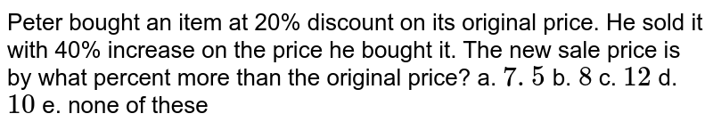Peter bought an item at 20% discount on its original price. He sold it with 40% increase on the price he bought it. The new sale price is by what percent more than the original price?
a. `7. 5`
b. `8`
c. `12`
d. `10`
e. none of these