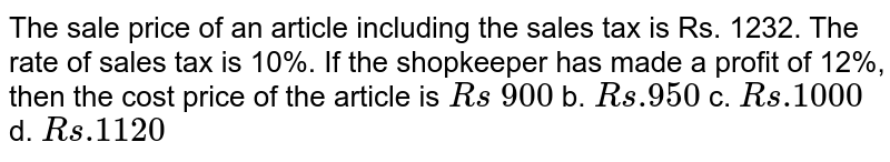 The sale price of an
  article including the sales tax is Rs. 1232. The rate of sales tax is 10%. If
  the shopkeeper has made a profit of 12%, then the cost price of the article
  is
`R s\ 900`
b. `R s .950`
c. `R s .1000`
d. `R s .1120`