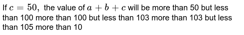 If c=50,backslash the value of a+b+c will be more than 50 but less than 100 more than 100 but less than 103 more than 103 but less than 105 more than 10