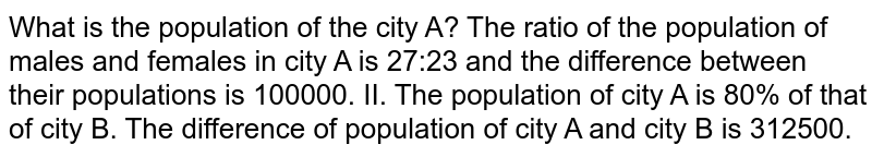 What is the population of the city A? The ratio of the population of males and females in city A is 27:23 and the difference between their populations is 10000. II.The population of city A is 80% of that of city B.The difference of population of city A and city B is 312500.