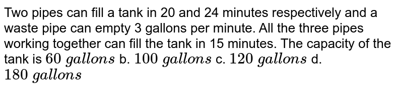 Two pipes can fill a tank in 20 and 24 minutes respectively and a waste pipe can empty 3 gallons per mill a All the three pipes working together can fill the tank in 15 minutes.The capacity of the tank is 60backslash gallons b.100backslash gallons c.120backslash gallons d.180 gallons