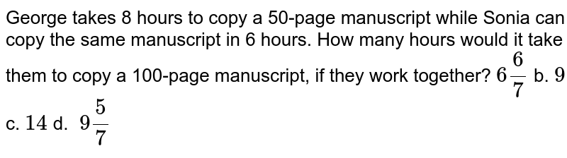 George takes 8 hours to copy a 50 -page manuscript while Sonia can copy the same manuscript in 6hours.How many hours would it take them to copy a 100 -page manuscript,if they work together? 6(6)/(7) b.9 c.14 d.backslash9(5)/(7)