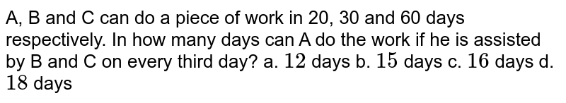 A,B and C can do a piece of work in 20,30 and 60 days respectively.In how many days can A do the work if he is assisted by B and C on every third day? a.12 days b.15 days c.16 days d.18 days