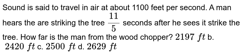 Sound is said to travel in air at about 1100 feet per second.A man hears the are striking the tree (11)/(5) seconds after he sees it strike the tree.How far is the man from the wood chopper? 2197backslash ft b.backslash2420backslash ft c.2500backslash ft d.2629backslash ft