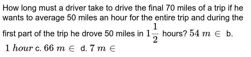 How long must a driver take to drive the final 70 miles of a trip if he wants to average 50 miles an hour for the entire trip and during the first part of the trip he drove 50miles in 1(1)/(2) hours? 54backslash m in b.backslash1 hour c.66backslash m in d .7backslash m in