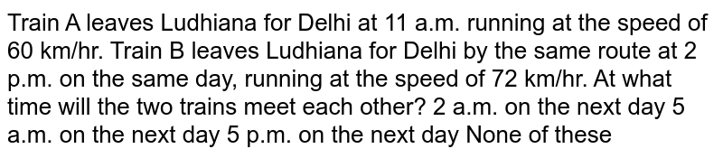 Train A leaves Ludhiana for Delhi at 11 a.m. running at the speed of 60 km/hr. Train B leaves Ludhiana for Delhi by the same route at 2 p.m. on the same day, running at the speed of 72 km/hr. At what time will the two trains meet each other? 2 a.m. on the next day 5 a.m. on the next day 5 p.m. on the next day None of these