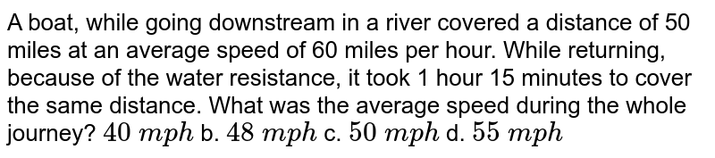 A boat,while going downstream in a river covered a distance of 50 miles at an average speed of 60 miles per hour.While returning, because of the water resistance,it took 1 hour 15 minutes to cover the same distance.What was the average speed during the whole journey? 40backslash mph b.48backslash mph c.50backslash mph d.55backslash mph