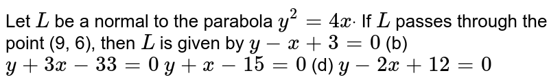 Let `L`
be a normal to the parabola `y^2=4xdot`
If `L`
passes through the point (9, 6), then `L`
is given by
`y-x+3=0`
 (b) `y+3x-33=0`

`y+x-15=0`
 (d) `y-2x+12=0`