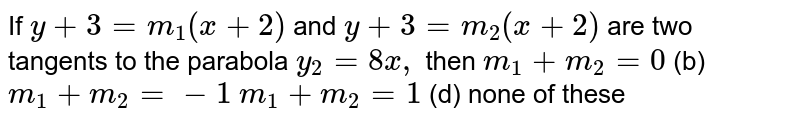  If `y+3=m_1(x+2)`
and `y+3=m_2(x+2)`
are two tangents to the parabola `y_2=8x ,`
then
(a)`m_1+m_2=0`
 (b) `m_1+m_2=-1`

(c)`m_1+m_2=1`
 (d) none of
  these