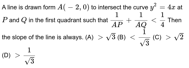 A line is drawn form `A(-2,0)` to intersect the curve `y^2=4x` at `P` and `Q` in the first quadrant such that `1/(A P)+1/(A Q) lt 1/4` Then the slope of the line is always.
 (A) `gt sqrt(3)`
 (B) `lt 1/(sqrt(3))`
  (C) `gt sqrt(2)`
 (D) `gt 1/(sqrt(3))`