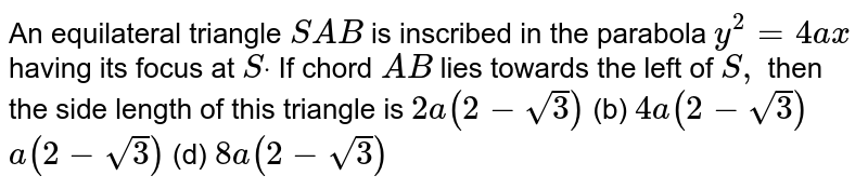  An equilateral triangle `S A B`
is inscribed in the parabola `y^2=4a x`
having its focus at `Sdot`
If chord `A B`
lies towards the left of `S ,`
then the side length of this triangle is
`2a(2-sqrt(3))`
 (b) `4a(2-sqrt(3))`

`a(2-sqrt(3))`
 (d) `8a(2-sqrt(3))`