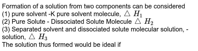 The formation of a solution from two components can be considered (1) pure solvent - the solid solvent molecule, triangleH_(1) (2) pure solute - separated solute molecules triangleH_(2) (3) Separated solvent and dissolved solute molecule solution, - triangleH_(3) The solution thus formed would be ideal if