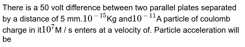 There is a 50 volt difference between two parallel plates separated by a distance of 5 mm. 10^(-15) Kg and 10^(-11) A particle of coulomb charge in it 10^(7) M / s enters at a velocity of. Particle acceleration will be