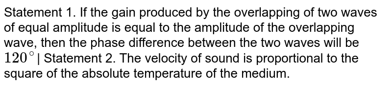 Statement 1. If the gain produced by the overlapping of two waves of equal amplitude is equal to the amplitude of the overlapping wave, then the phase difference between the two waves will be 120^@ | Statement 2. The velocity of sound is proportional to the square of the absolute temperature of the medium.