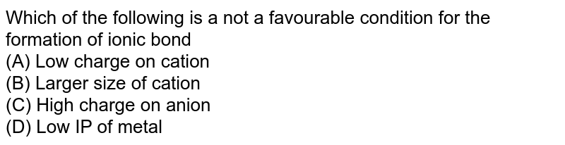 Which of the following is a not a favourable condition for the formation of ionic bond (A) Low charge on cation (B) Larger size of cation (C) High charge on anion (D) Low IP of metal