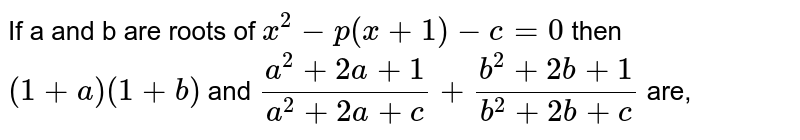 If a and b are roots of `x^2 -p(x+1)-c =0` then `(1+a) (1+b)` and `(a^2 + 2a+1)/(a^2 + 2a+c) + (b^2 +2b +1)/(b^2 + 2b +c)` are, 