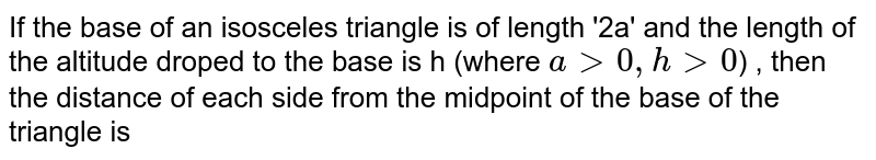 If the base of an isosceles triangle is of length '2a' and the length of the altitude droped to the base is h (where `a gt 0 , h gt 0`) , then the distance of each side from the midpoint of the base of the triangle is 
