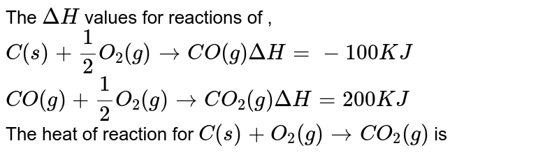 The DeltaH values for reactions of , C(s) + 1/2 O_2 (g) to CO(g) DeltaH =-100 KJ CO(g) + 1/2 O_2 (g) to CO_2 (g) DeltaH = 200 KJ The heat of reaction for C(s) + O_2 (g) to CO_2 (g) is